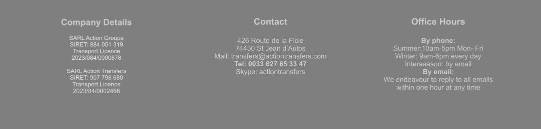 Company Details  SARL Action Groupe  SIRET: 884 051 319  Transport Licence  2023/084/0000878  SARL Action Transfers SIRET: 907 798 680 Transport Licence 2023/84/0002466 Contact  426 Route de la Ficle 74430 St Jean d’Aulps Mail: transfers@actiontransfers.com Tel: 0033 627 65 33 47 Skype: actiontransfers Office Hours  By phone: Summer:10am-5pm Mon- Fri Winter: 9am-6pm every day Interseason: by email By email: We endeavour to reply to all emails within one hour at any time